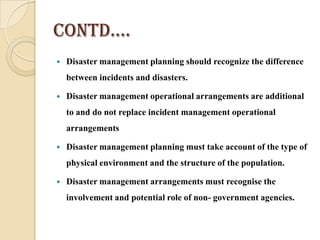 Contd….
 Disaster management planning should recognize the difference
between incidents and disasters.
 Disaster management operational arrangements are additional
to and do not replace incident management operational
arrangements
 Disaster management planning must take account of the type of
physical environment and the structure of the population.
 Disaster management arrangements must recognise the
involvement and potential role of non- government agencies.
 