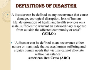 DEFINITIONS OF DISASTER
 “A disaster can be defined as any occurrence that cause
damage, ecological disruption, loss of human
life, deterioration of health and health services on a
scale, sufficient to warrant an extraordinary response
from outside the affected community or area”.
(W.H.O.)
 “A disaster can be defined as an occurrence either
nature or manmade that causes human suffering and
creates human needs that victims cannot alleviate
without assistance”.
American Red Cross (ARC)
 