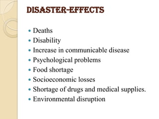 DISASTER-EFFECTS
 Deaths
 Disability
 Increase in communicable disease
 Psychological problems
 Food shortage
 Socioeconomic losses
 Shortage of drugs and medical supplies.
 Environmental disruption
 
