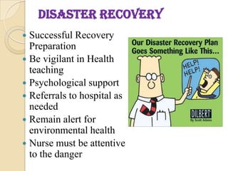 DISASTER RECOVERY
 Successful Recovery
Preparation
 Be vigilant in Health
teaching
 Psychological support
 Referrals to hospital as
needed
 Remain alert for
environmental health
 Nurse must be attentive
to the danger
 