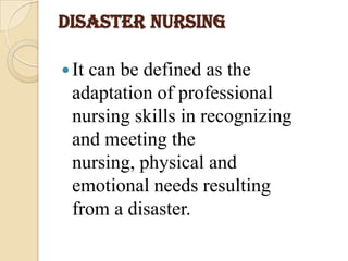 DISASTER NURSING
It can be defined as the
adaptation of professional
nursing skills in recognizing
and meeting the
nursing, physical and
emotional needs resulting
from a disaster.
 