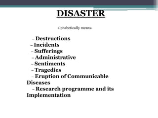 DISASTER
DISASTER alphabetically means-
D – Destructions
I – Incidents
S – Sufferings
A – Administrative
S – Sentiments
T – Tragedies
E – Eruption of Communicable
Diseases
R – Research programme and its
Implementation
 