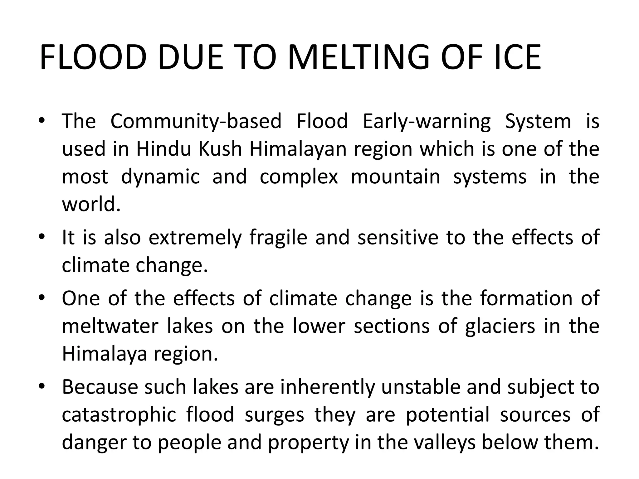 FLOOD DUE TO MELTING OF ICE
• The Community-based Flood Early-warning System is
used in Hindu Kush Himalayan region which is one of the
most dynamic and complex mountain systems in the
world.
• It is also extremely fragile and sensitive to the effects of
climate change.
• One of the effects of climate change is the formation of
meltwater lakes on the lower sections of glaciers in the
Himalaya region.
• Because such lakes are inherently unstable and subject to
catastrophic flood surges they are potential sources of
danger to people and property in the valleys below them.
 