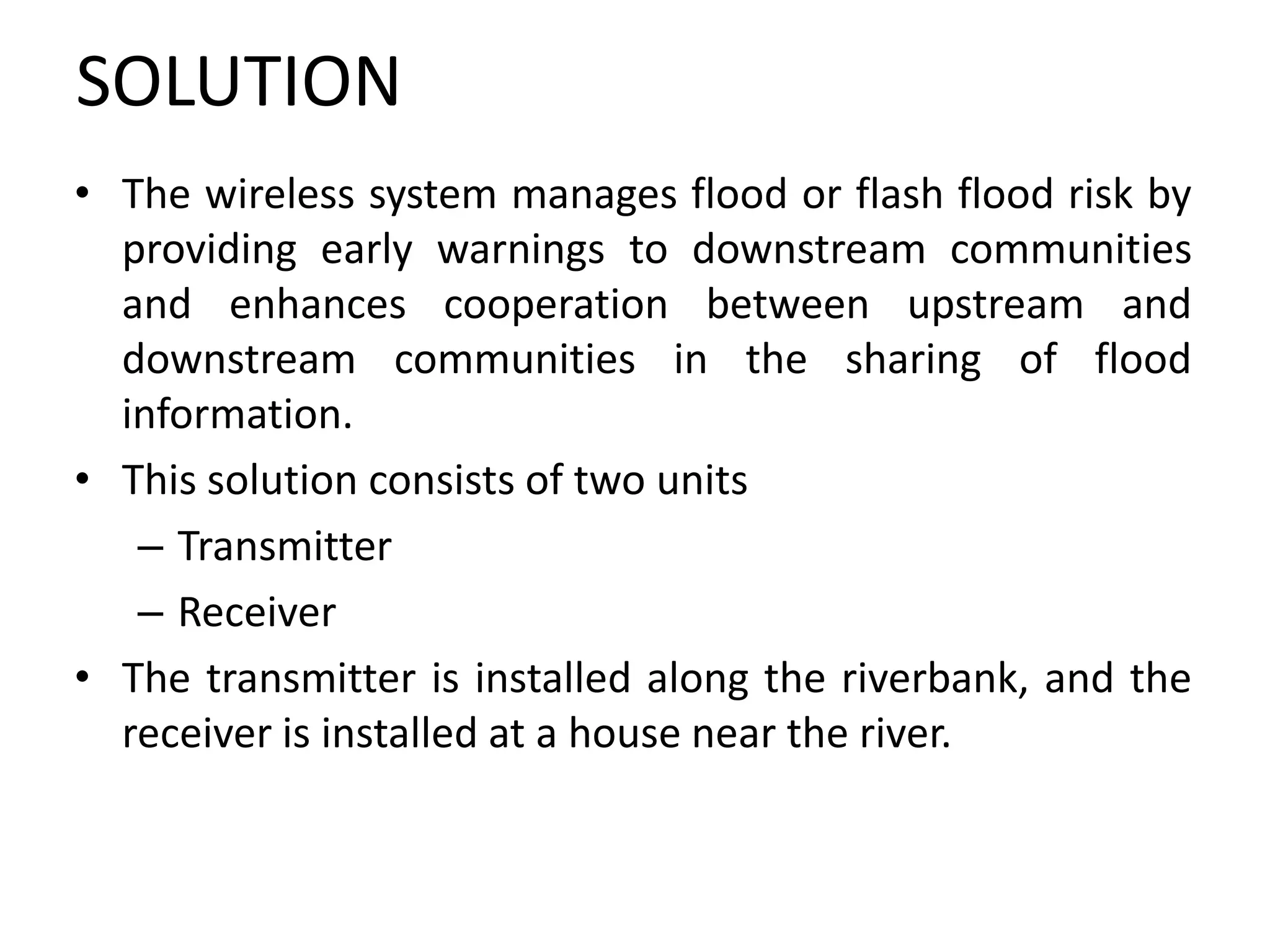 SOLUTION
• The wireless system manages flood or flash flood risk by
providing early warnings to downstream communities
and enhances cooperation between upstream and
downstream communities in the sharing of flood
information.
• This solution consists of two units
– Transmitter
– Receiver
• The transmitter is installed along the riverbank, and the
receiver is installed at a house near the river.
 