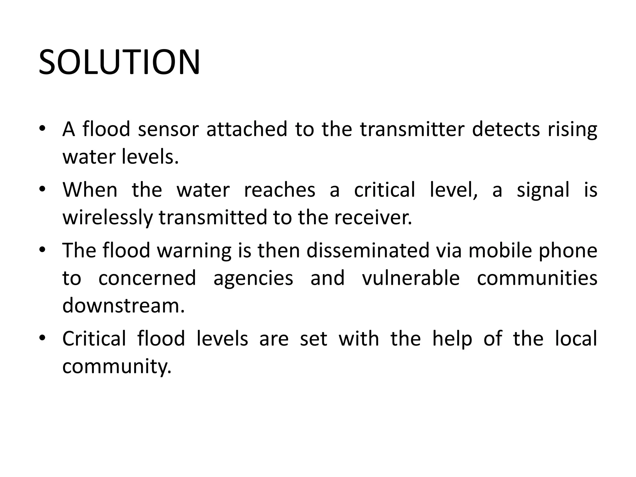 SOLUTION
• A flood sensor attached to the transmitter detects rising
water levels.
• When the water reaches a critical level, a signal is
wirelessly transmitted to the receiver.
• The flood warning is then disseminated via mobile phone
to concerned agencies and vulnerable communities
downstream.
• Critical flood levels are set with the help of the local
community.
 