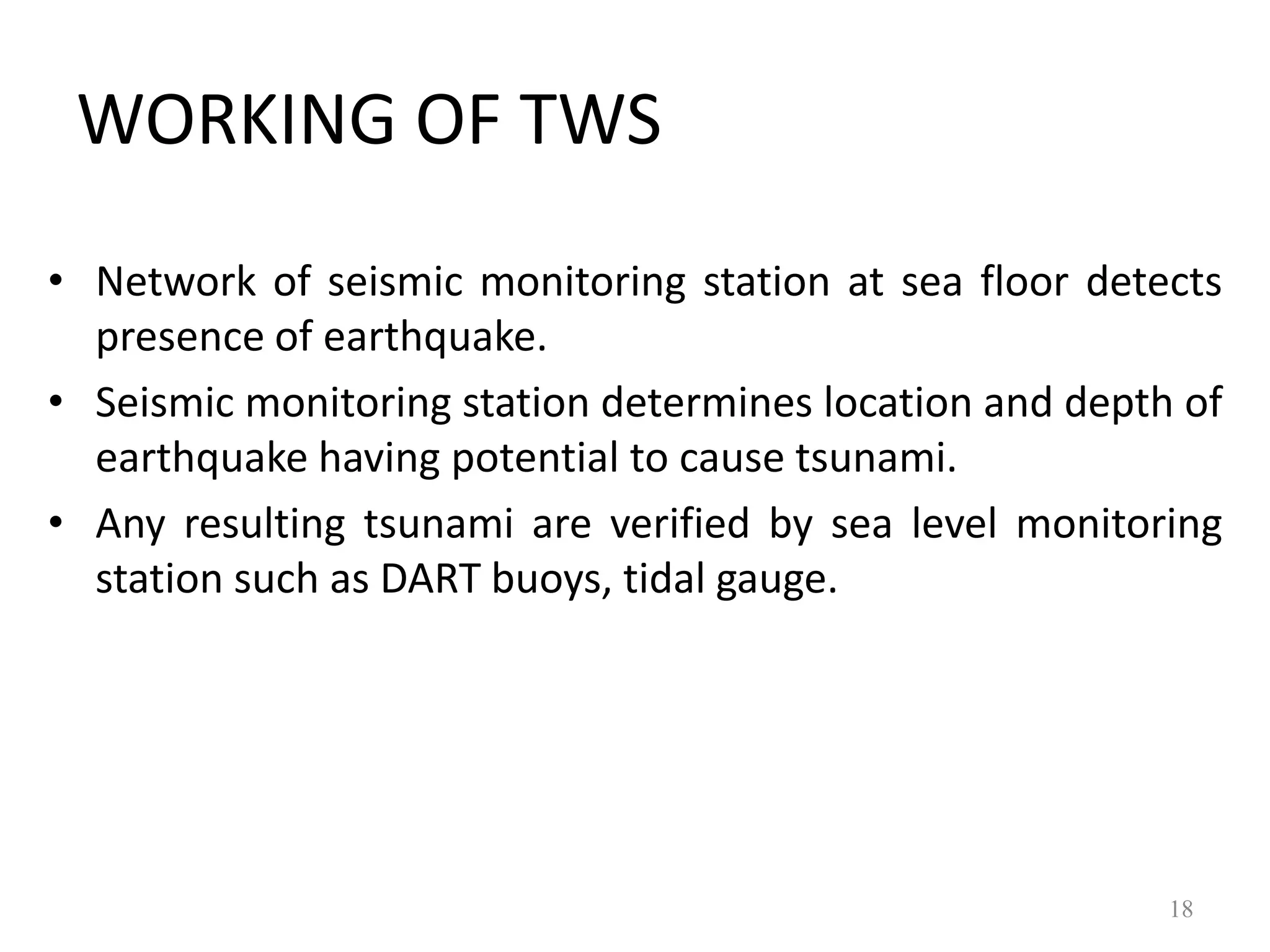 • Network of seismic monitoring station at sea floor detects
presence of earthquake.
• Seismic monitoring station determines location and depth of
earthquake having potential to cause tsunami.
• Any resulting tsunami are verified by sea level monitoring
station such as DART buoys, tidal gauge.
18
WORKING OF TWS
 