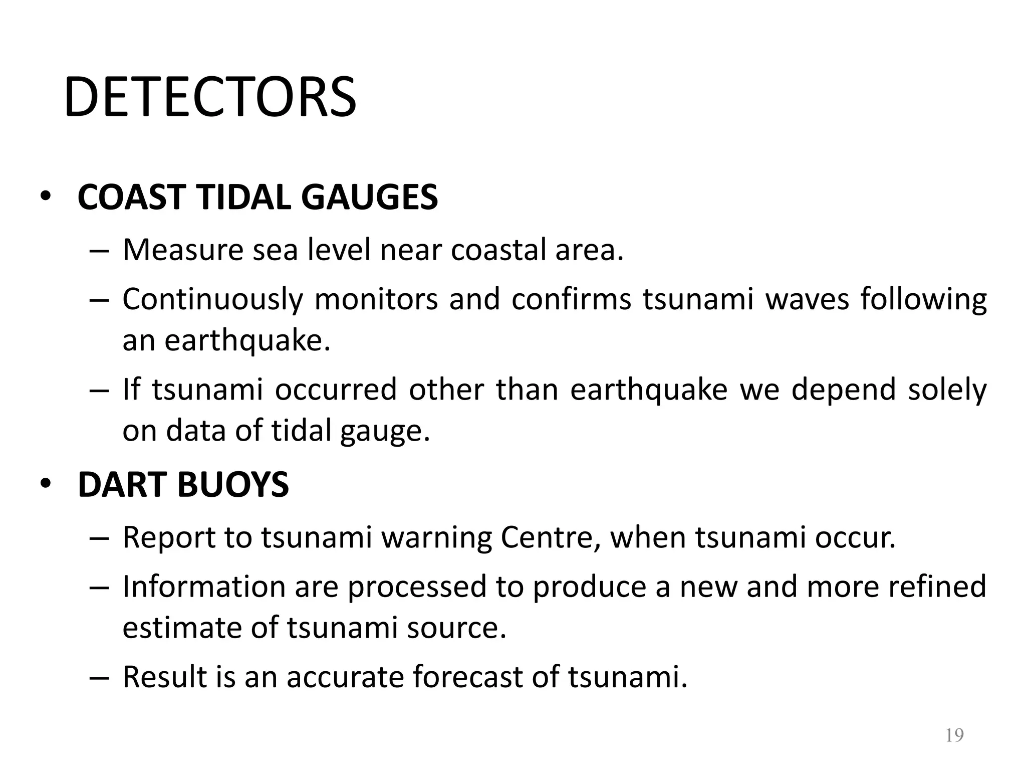 • COAST TIDAL GAUGES
– Measure sea level near coastal area.
– Continuously monitors and confirms tsunami waves following
an earthquake.
– If tsunami occurred other than earthquake we depend solely
on data of tidal gauge.
• DART BUOYS
– Report to tsunami warning Centre, when tsunami occur.
– Information are processed to produce a new and more refined
estimate of tsunami source.
– Result is an accurate forecast of tsunami.
19
DETECTORS
 