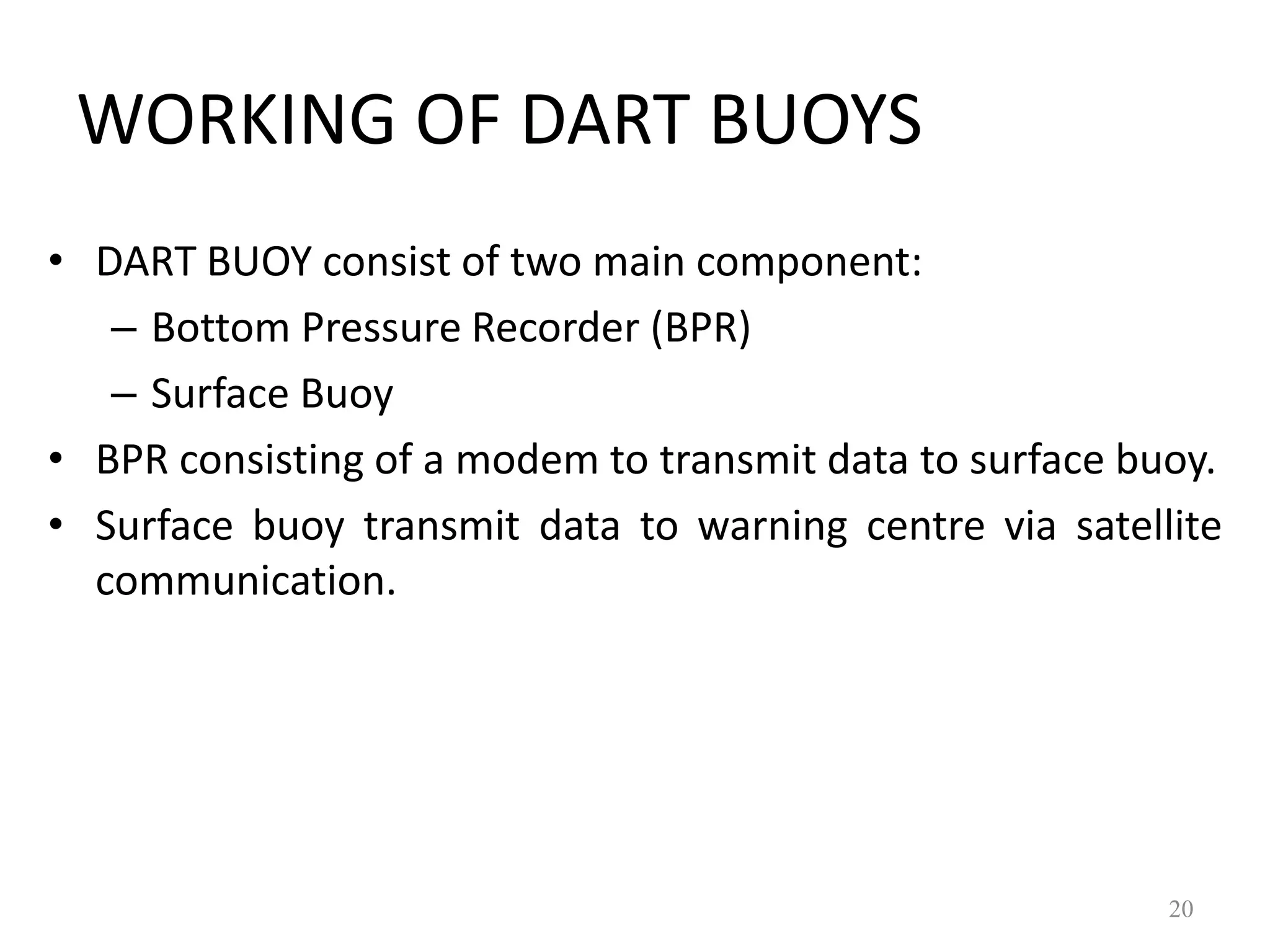 • DART BUOY consist of two main component:
– Bottom Pressure Recorder (BPR)
– Surface Buoy
• BPR consisting of a modem to transmit data to surface buoy.
• Surface buoy transmit data to warning centre via satellite
communication.
20
WORKING OF DART BUOYS
 