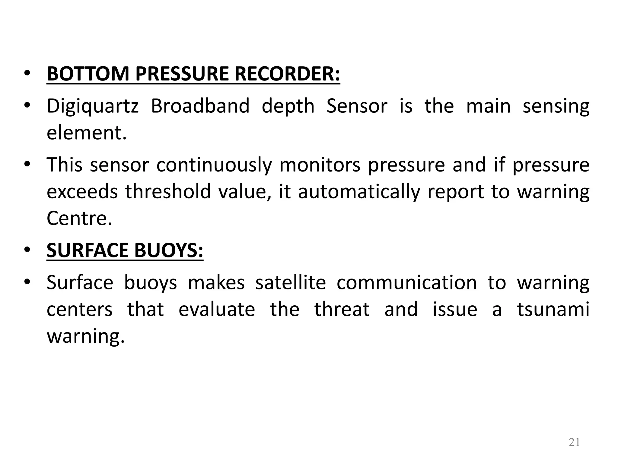 • BOTTOM PRESSURE RECORDER:
• Digiquartz Broadband depth Sensor is the main sensing
element.
• This sensor continuously monitors pressure and if pressure
exceeds threshold value, it automatically report to warning
Centre.
• SURFACE BUOYS:
• Surface buoys makes satellite communication to warning
centers that evaluate the threat and issue a tsunami
warning.
21
 