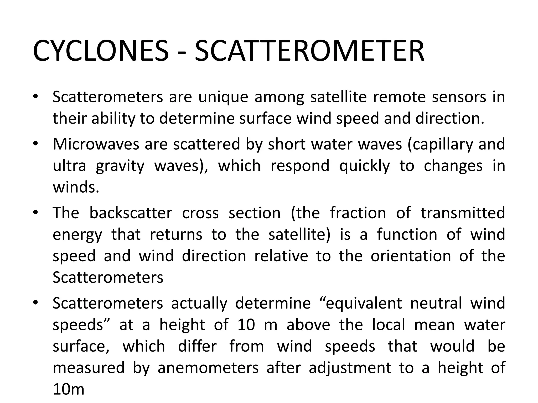 CYCLONES - SCATTEROMETER
• Scatterometers are unique among satellite remote sensors in
their ability to determine surface wind speed and direction.
• Microwaves are scattered by short water waves (capillary and
ultra gravity waves), which respond quickly to changes in
winds.
• The backscatter cross section (the fraction of transmitted
energy that returns to the satellite) is a function of wind
speed and wind direction relative to the orientation of the
Scatterometers
• Scatterometers actually determine “equivalent neutral wind
speeds” at a height of 10 m above the local mean water
surface, which differ from wind speeds that would be
measured by anemometers after adjustment to a height of
10m
 