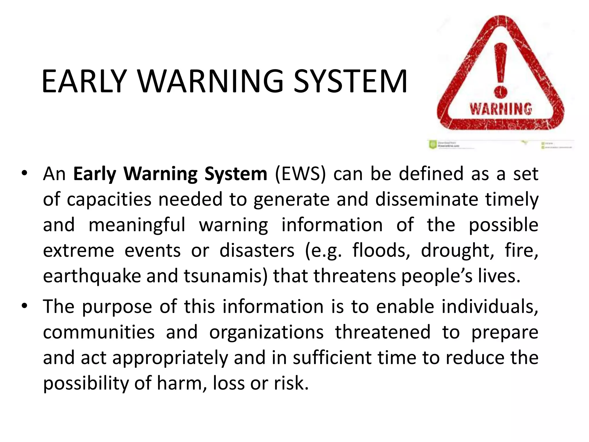 EARLY WARNING SYSTEM
• An Early Warning System (EWS) can be defined as a set
of capacities needed to generate and disseminate timely
and meaningful warning information of the possible
extreme events or disasters (e.g. floods, drought, fire,
earthquake and tsunamis) that threatens people’s lives.
• The purpose of this information is to enable individuals,
communities and organizations threatened to prepare
and act appropriately and in sufficient time to reduce the
possibility of harm, loss or risk.
 
