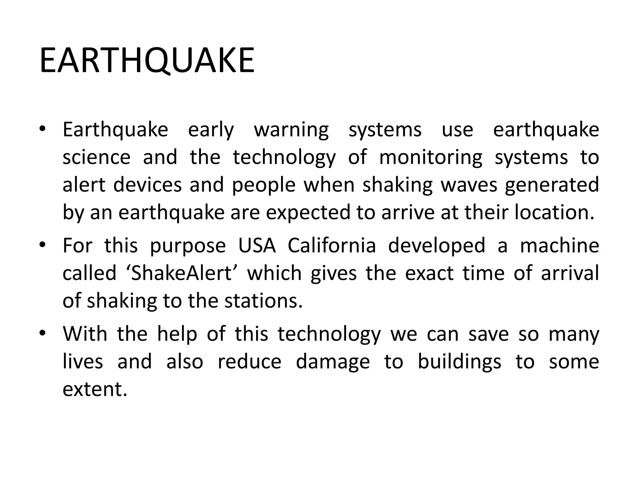 EARTHQUAKE
• Earthquake early warning systems use earthquake
science and the technology of monitoring systems to
alert devices and people when shaking waves generated
by an earthquake are expected to arrive at their location.
• For this purpose USA California developed a machine
called ‘ShakeAlert’ which gives the exact time of arrival
of shaking to the stations.
• With the help of this technology we can save so many
lives and also reduce damage to buildings to some
extent.
 