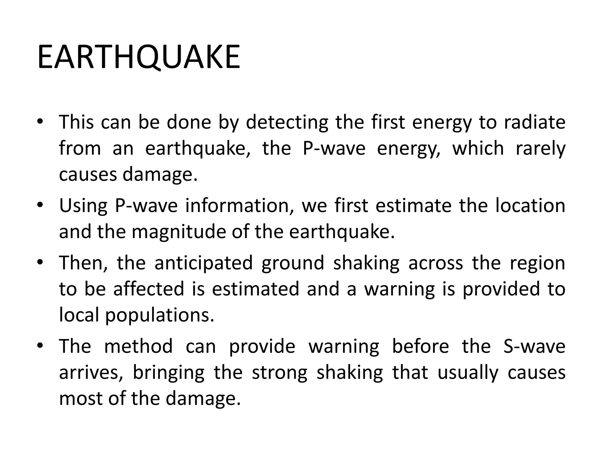 EARTHQUAKE
• This can be done by detecting the first energy to radiate
from an earthquake, the P-wave energy, which rarely
causes damage.
• Using P-wave information, we first estimate the location
and the magnitude of the earthquake.
• Then, the anticipated ground shaking across the region
to be affected is estimated and a warning is provided to
local populations.
• The method can provide warning before the S-wave
arrives, bringing the strong shaking that usually causes
most of the damage.
 