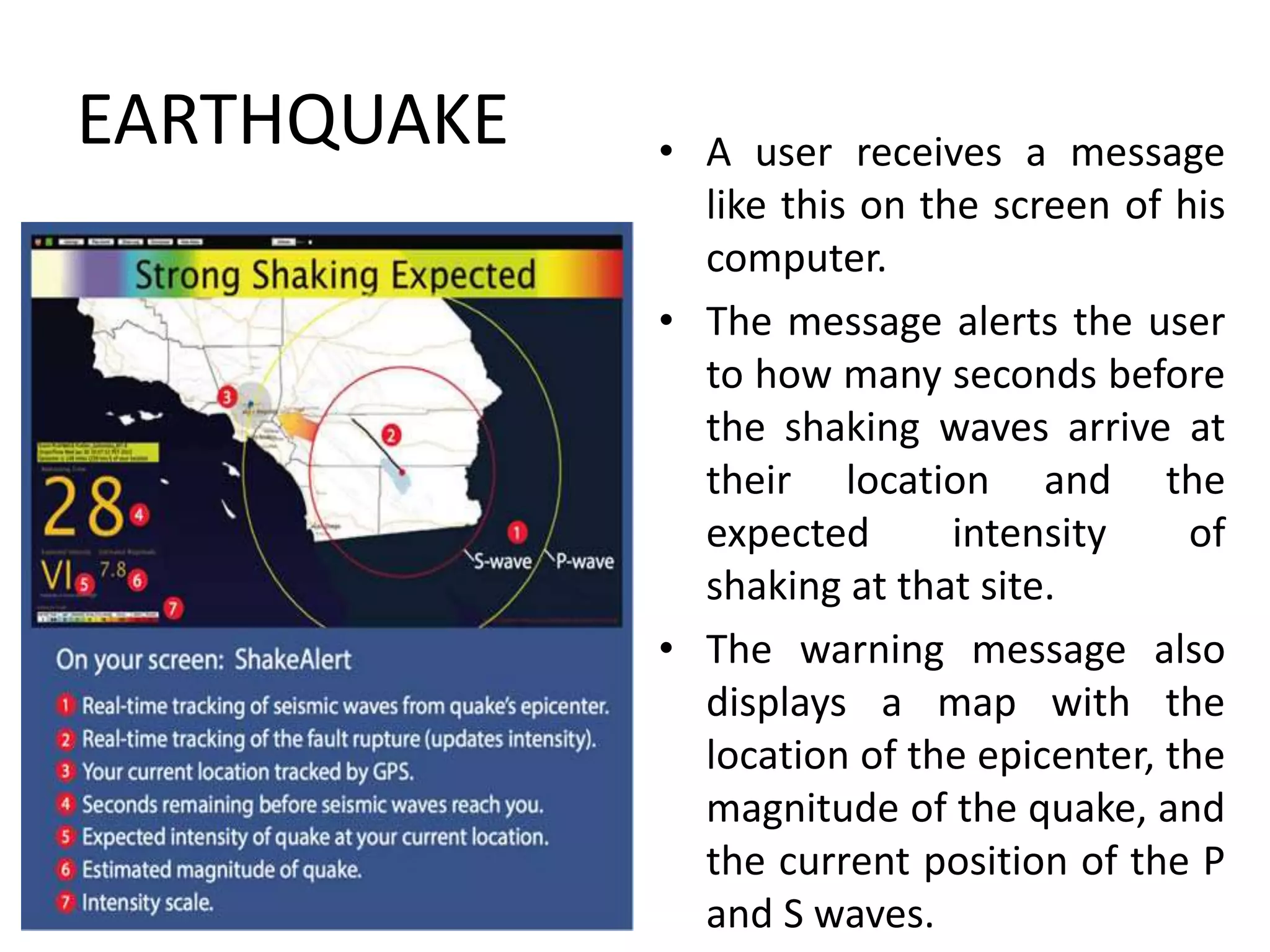 EARTHQUAKE • A user receives a message
like this on the screen of his
computer.
• The message alerts the user
to how many seconds before
the shaking waves arrive at
their location and the
expected intensity of
shaking at that site.
• The warning message also
displays a map with the
location of the epicenter, the
magnitude of the quake, and
the current position of the P
and S waves.
 