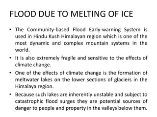 FLOOD DUE TO MELTING OF ICE
• The Community-based Flood Early-warning System is
used in Hindu Kush Himalayan region which is one of the
most dynamic and complex mountain systems in the
world.
• It is also extremely fragile and sensitive to the effects of
climate change.
• One of the effects of climate change is the formation of
meltwater lakes on the lower sections of glaciers in the
Himalaya region.
• Because such lakes are inherently unstable and subject to
catastrophic flood surges they are potential sources of
danger to people and property in the valleys below them.
 