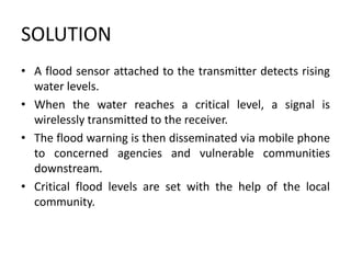 SOLUTION
• A flood sensor attached to the transmitter detects rising
water levels.
• When the water reaches a critical level, a signal is
wirelessly transmitted to the receiver.
• The flood warning is then disseminated via mobile phone
to concerned agencies and vulnerable communities
downstream.
• Critical flood levels are set with the help of the local
community.
 
