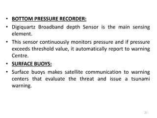 • BOTTOM PRESSURE RECORDER:
• Digiquartz Broadband depth Sensor is the main sensing
element.
• This sensor continuously monitors pressure and if pressure
exceeds threshold value, it automatically report to warning
Centre.
• SURFACE BUOYS:
• Surface buoys makes satellite communication to warning
centers that evaluate the threat and issue a tsunami
warning.
21
 