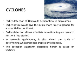 CYCLONES
• Earlier detection of TCs would be beneficial in many areas.
• Earlier notice would give the public more time to prepare for
a potential future threat.
• Earlier detection allows scientists more time to plan research
missions into storms.
• In research applications, it also allows the study of
determining what promotes tropical cyclogenesis.
• The detection algorithm described herein is based on
vorticity.
 