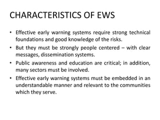 CHARACTERISTICS OF EWS
• Effective early warning systems require strong technical
foundations and good knowledge of the risks.
• But they must be strongly people centered – with clear
messages, dissemination systems.
• Public awareness and education are critical; in addition,
many sectors must be involved.
• Effective early warning systems must be embedded in an
understandable manner and relevant to the communities
which they serve.
 