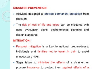 DISASTER PREVENTION:
 Activities designed to provide permanent protection from
disasters
 The risk of loss of life and injury can be mitigated with
good evacuation plans, environmental planning and
design standards
MITIGATION:
 Personal mitigation is a key to national preparedness.
Individuals and families not to travel in train to avoid
unnecessary risks.
 Steps taken to minimize the effects of a disaster, or
procure insurance to protect them against effects of a
 