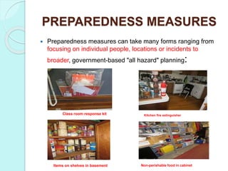 PREPAREDNESS MEASURES
 Preparedness measures can take many forms ranging from
focusing on individual people, locations or incidents to
broader, government-based "all hazard" planning:
Class room response kit Kitchen fire extinguisher
Items on shelves in basement Non-perishable food in cabinet
 
