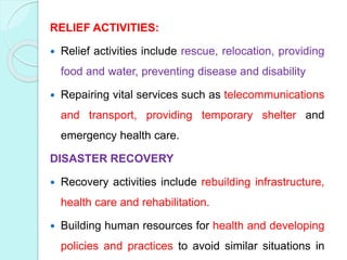 RELIEF ACTIVITIES:
 Relief activities include rescue, relocation, providing
food and water, preventing disease and disability
 Repairing vital services such as telecommunications
and transport, providing temporary shelter and
emergency health care.
DISASTER RECOVERY
 Recovery activities include rebuilding infrastructure,
health care and rehabilitation.
 Building human resources for health and developing
policies and practices to avoid similar situations in
 