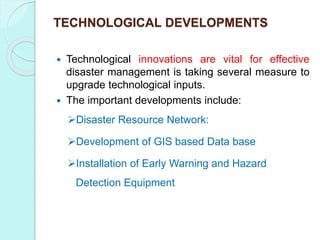 TECHNOLOGICAL DEVELOPMENTS
 Technological innovations are vital for effective
disaster management is taking several measure to
upgrade technological inputs.
 The important developments include:
Disaster Resource Network:
Development of GIS based Data base
Installation of Early Warning and Hazard
Detection Equipment
 