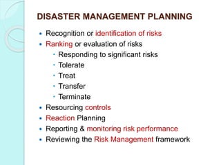 DISASTER MANAGEMENT PLANNING
 Recognition or identification of risks
 Ranking or evaluation of risks
 Responding to significant risks
 Tolerate
 Treat
 Transfer
 Terminate
 Resourcing controls
 Reaction Planning
 Reporting & monitoring risk performance
 Reviewing the Risk Management framework
 