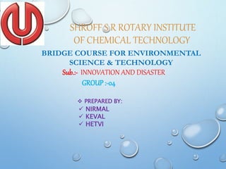 SHROFF S R ROTARY INSTITUTE
OF CHEMICAL TECHNOLOGY
BRIDGE COURSE FOR ENVIRONMENTAL
SCIENCE & TECHNOLOGY
Sub.:- INNOVATION AND DISASTER
GROUP :-04
 PREPARED BY:
 NIRMAL
 KEVAL
 HETVI
 