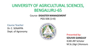 UNIVERSITY OF AGRICULTURAL SCIENCES,
BENGALURU-65
Course- DISASTER MANAGEMENT
PGS-506 (1+0)
Course Teacher
Dr. C. SENAPPA
Dept. of Agronomy
Presented by-
SOUVIK GANGULY
ICAR-JRF Scholar
M.Sc.(Agri.)Honours
 