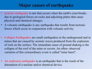 Major causes of earthquake
• tectonic earthquake is one that occurs when the earth's crust breaks
due to geological forces on rocks and adjoining plates that cause
physical and chemical changes.
• A volcanic earthquake is any earthquake that results from tectonic
forces which occur in conjunction with volcanic activity.
• Collapse Earthquakes are small earthquakes in the underground and in
mines that are caused by seismic waves produced from the explosion
of rock on the surface. The immediate cause of ground shaking is the
collapse of the roof of the mine or cavern. An often- observed
variation of this extraordinary event is called "mine burst".
• An explosion earthquake is an earthquake that is the result of the
detonation of a nuclear and/or chemical device.
 