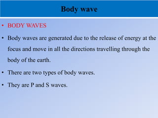 Body wave
• BODY WAVES
• Body waves are generated due to the release of energy at the
focus and move in all the directions travelling through the
body of the earth.
• There are two types of body waves.
• They are P and S waves.
 