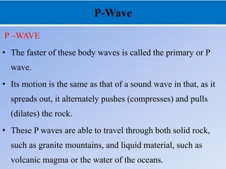 P-Wave
P –WAVE
• The faster of these body waves is called the primary or P
wave.
• Its motion is the same as that of a sound wave in that, as it
spreads out, it alternately pushes (compresses) and pulls
(dilates) the rock.
• These P waves are able to travel through both solid rock,
such as granite mountains, and liquid material, such as
volcanic magma or the water of the oceans.
 