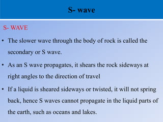 S- wave
S- WAVE
• The slower wave through the body of rock is called the
secondary or S wave.
• As an S wave propagates, it shears the rock sideways at
right angles to the direction of travel
• If a liquid is sheared sideways or twisted, it will not spring
back, hence S waves cannot propagate in the liquid parts of
the earth, such as oceans and lakes.
 