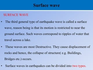 Surface wave
SURFACE WAVE
• The third general type of earthquake wave is called a surface
wave, reason being is that its motion is restricted to near the
ground surface. Such waves correspond to ripples of water that
travel across a lake.
• These waves are most Destructive. They cause displacement of
rocks and hence, the collapse of structure( e.g. Buildings,
Bridges etc.) occurs.
• Surface waves in earthquakes can be divided into two types.
 