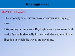 Rayleigh wave
RAYLEIGH WAVE
• The second type of surface wave is known as a Rayleigh
wave
• Like rolling ocean waves, Rayleigh waves wave move both
vertically and horizontally in a vertical plane pointed in the
direction in which the waves are travelling.
 