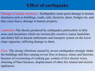 Effect of earthquake
Damage to human structures - Earthquakes cause great damage to human
structures such as buildings, roads, rails, factories, dams, bridges etc, and
thus cause heavy damage to human property.
Landslides-The shocks produced by earthquakes particularly in hilly
areas and mountains which are tectonically sensitive causes landslides
and debris fall on human settlements and transport system on the lower
slope segments, inflicting damage to them.
Fires- The strong vibrations caused by severe earthquakes strongly shake
the buildings and thus causing severe fires in houses, mines and factories
because of overturning of cooking gas, contact of live electric wires,
churning of blast furnaces, displacement of other fire related and electric
appliances.
 
