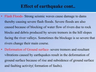 Effect of earthquake cont..
• Flash Floods- Strong seismic waves cause damage to dams
thereby causing severe flash floods. Severe floods are also
caused because of blocking of water flow of rivers due to rock
blocks and debris produced by severe tremors in the hill slopes
facing the river valleys. Sometimes the blockage is so severe that
rivers change their main course.
• Deformation of Ground surface- severe tremors and resultant
vibrations caused by earthquakes result in the deformation of
ground surface because of rise and subsidence of ground surface
and faulting activity( formation of faults).
 