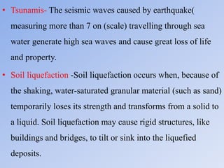 • Tsunamis- The seismic waves caused by earthquake(
measuring more than 7 on (scale) travelling through sea
water generate high sea waves and cause great loss of life
and property.
• Soil liquefaction -Soil liquefaction occurs when, because of
the shaking, water-saturated granular material (such as sand)
temporarily loses its strength and transforms from a solid to
a liquid. Soil liquefaction may cause rigid structures, like
buildings and bridges, to tilt or sink into the liquefied
deposits.
 