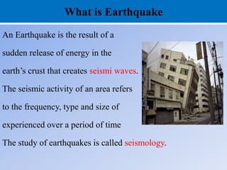 What is Earthquake
An Earthquake is the result of a
sudden release of energy in the
earth’s crust that creates seismi waves.
The seismic activity of an area refers
to the frequency, type and size of
experienced over a period of time
The study of earthquakes is called seismology.
 