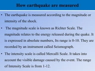 How earthquake are measured
• The earthquake is measured according to the magnitude or
intensity of the shock.
• The magnitude scale is known as Richter Scale. The
magnitude relates to the energy released during the quake. It
is expressed in absolute numbers, Its range is 0-10. They are
recorded by an instrument called Seismograph.
• The intensity scale is called Mercalli Scale. It takes into
account the visible damage caused by the event. The range
of Intensity Scale is from 1-12.
 