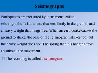 Seismographs
Earthquakes are measured by instruments called
seismographs. It has a base that sets firmly in the ground, and
a heavy weight that hangs free. When an earthquake causes the
ground to shake, the base of the seismograph shakes too, but
the heavy weight does not. The spring that it is hanging from
absorbs all the movement.
The recording is called a seismogram.
 