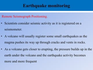 Earthquake monitoring
Remote Seismograph Positioning.
• Scientists consider seismic activity as it is registered on a
seismometer.
• A volcano will usually register some small earthquakes as the
magma pushes its way up through cracks and vents in rocks.
• As a volcano gets closer to erupting, the pressure builds up in the
earth under the volcano and the earthquake activity becomes
more and more frequent
 