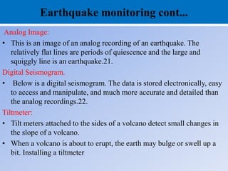 Earthquake monitoring cont...
Analog Image:
• This is an image of an analog recording of an earthquake. The
relatively flat lines are periods of quiescence and the large and
squiggly line is an earthquake.21.
Digital Seismogram.
• Below is a digital seismogram. The data is stored electronically, easy
to access and manipulate, and much more accurate and detailed than
the analog recordings.22.
Tiltmeter:
• Tilt meters attached to the sides of a volcano detect small changes in
the slope of a volcano.
• When a volcano is about to erupt, the earth may bulge or swell up a
bit. Installing a tiltmeter
 