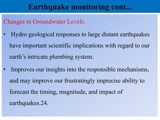 Earthquake monitoring cont...
Changes in Groundwater Levels.
• Hydro geological responses to large distant earthquakes
have important scientific implications with regard to our
earth’s intricate plumbing system.
• Improves our insights into the responsible mechanisms,
and may improve our frustratingly imprecise ability to
forecast the timing, magnitude, and impact of
earthquakes.24.
 