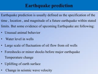 Earthquake prediction
Earthquake prediction is usually defined as the specification of the
time , location , and magnitude of a future earthquake within stated
limits. But some evidence of upcoming Earthquake are following:
• Unusual animal behavior
• Water level in wells
• Large scale of fluctuation of oil flow from oil wells
• Foreshocks or minor shocks before major earthquake
Temperature change
• Uplifting of earth surface
• Change in seismic wave velocity
 