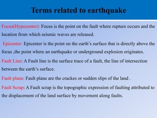 Terms related to earthquake
Focus(Hypocenter): Focus is the point on the fault where rupture occurs and the
location from which seismic waves are released.
Epicenter: Epicenter is the point on the earth’s surface that is directly above the
focus ,the point where an earthquake or underground explosion originates.
Fault Line: A Fault line is the surface trace of a fault, the line of intersection
between the earth’s surface.
Fault plane: Fault plane are the crackes or sudden slips of the land .
Fault Scrap: A Fault scrap is the topographic expression of faulting attributed to
the displacement of the land surface by movement along faults.
 