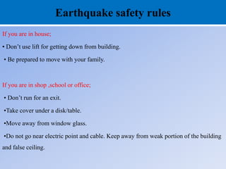 Earthquake safety rules
If you are in house;
• Don’t use lift for getting down from building.
• Be prepared to move with your family.
If you are in shop ,school or office;
• Don’t run for an exit.
•Take cover under a disk/table.
•Move away from window glass.
•Do not go near electric point and cable. Keep away from weak portion of the building
and false ceiling.
 