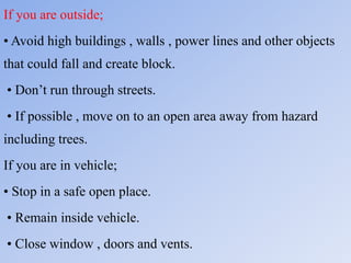If you are outside;
• Avoid high buildings , walls , power lines and other objects
that could fall and create block.
• Don’t run through streets.
• If possible , move on to an open area away from hazard
including trees.
If you are in vehicle;
• Stop in a safe open place.
• Remain inside vehicle.
• Close window , doors and vents.
 