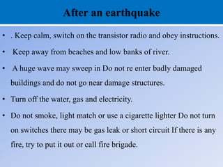 After an earthquake
• . Keep calm, switch on the transistor radio and obey instructions.
• Keep away from beaches and low banks of river.
• A huge wave may sweep in Do not re enter badly damaged
buildings and do not go near damage structures.
• Turn off the water, gas and electricity.
• Do not smoke, light match or use a cigarette lighter Do not turn
on switches there may be gas leak or short circuit If there is any
fire, try to put it out or call fire brigade.
 